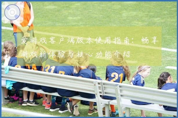 爱游戏客户端版本使用指南：畅享游戏新体验与核心功能介绍